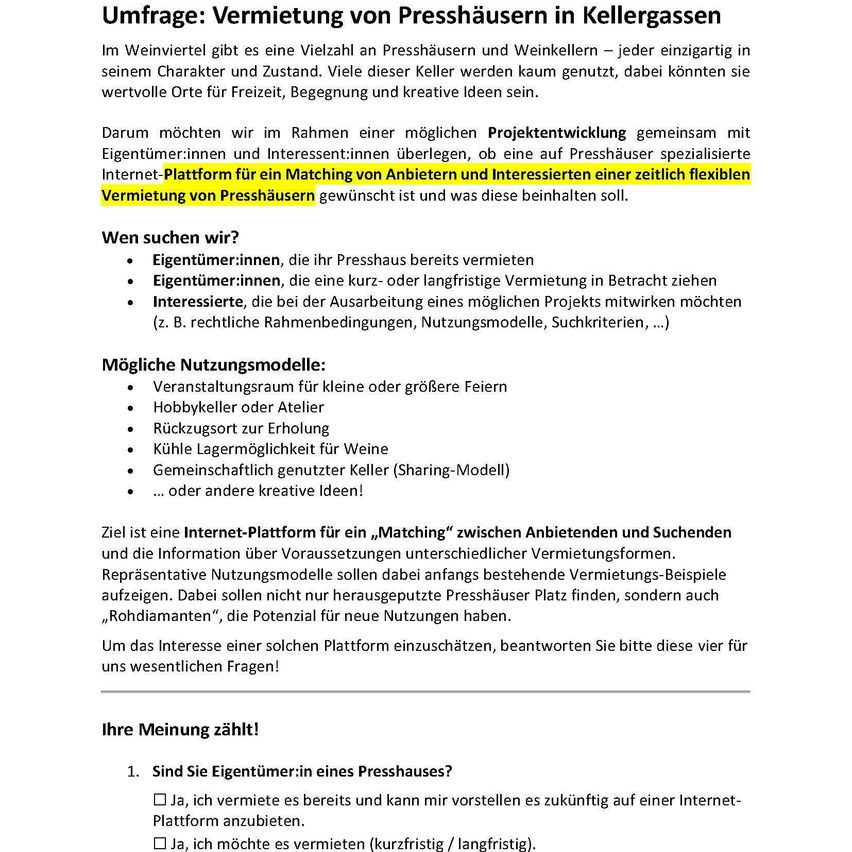 Umfrage: Vermietung von Presshäusern in Kellergassen. Im Weinviertel gibt es eine Vielzahl an Presshäusern und Weinkellern - jeder einzigartig in seinem Charakter und Zustand. Viele dieser Keller werden kaum genutzt, dabei könnten sie wertvolle Orte für Freiheit, Begegnung und kreative Ideen sein. Daher möchten wir im Rahmen einer möglichen Projektentwicklung gemeinsam mit Eigentümer:innen und Interessierten überlegen, ob eine auf Presshäuser spezialisierte Internet-Plattform für ein Matching von Anbietern und Interessierten einer zeitlich flexiblen Vermietung von Presshäusern gewünscht ist und was diese beinhalten soll.