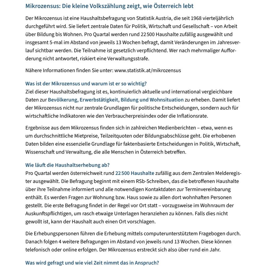Der Mikrozensus ist eine Haushaltsbefragung von Statistik Austria, die seit 1968 vierteljährlich durchgeführt wird. Sie liefert zentrale Daten für Politik, Wirtschaft und Gesellschaft - von Arbeit über Bildung bis Wohnen. Pro Quartal werden rund 22.500 Haushalte zufällig ausgewählt und insgesamt 5 Millionen Haushalte im Jahresverlauf befragt, damit Veränderungen sichtbar werden. Die Teilnahme ist gesetzlich vorgeschrieben. Wer nach mehrfacher Aufforderung nicht antwortet, riskiert eine Verwaltungsstrafe.