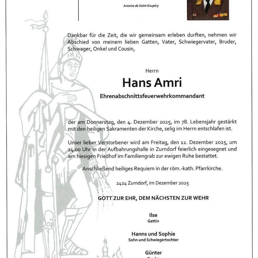 Ein Todesanzeige verkündet den Tod von Hans Amri, einem pensionierten Feuerwehrkommandanten, der am Donnerstag, dem 4. Dezember 2025, im Alter von 78 Jahren verstarb. Die Anzeige enthält eine herzliche Verabschiedung von seinen Familienmitgliedern und Freunden. Seine Beerdigung ist für Freitag, den 12. Dezember 2025, um 14:00 Uhr in der Versammlungshalle in Zurndorf geplant, gefolgt von der Beisetzung auf dem örtlichen Friedhof.