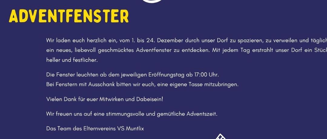 Plakat für eine Adventfenster-Veranstaltung im Dorf. Vom 1. bis 24. Dezember täglich ein neues, liebevoll gestaltetes Adventfenster entdecken. Das Dorf leuchtet jeden Tag heller und festlicher. Fenster leuchten ab 17:00 Uhr an den Öffnungstagen. Bei Fenstern mit Glöckchen bitten wir Sie, eine eigene Tasse mitzubringen. Vielen Dank für Ihre Mitwirkung und Teilnahme! Wir wünschen Ihnen eine besinnliche und gemütliche Adventszeit. Elternverein VS Muntlix Team.