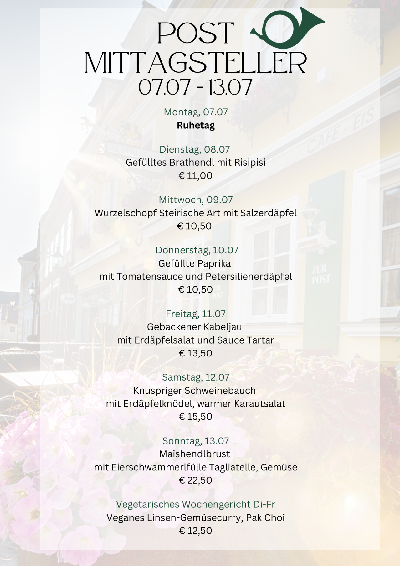 Wöchentliches Menü vom 07/07 bis 13/07. Montag: Ruhetag. Dienstag: Gefülltes Brathendl mit Risipsi für 11 Euro. Mittwoch: Wurzelgemüse-Eintopf mit Salzerdäpfel für 10,50 Euro. Donnerstag: Gefüllte Paprika mit Tomatensauce und Petersilienerdäpfel für 10,50 Euro. Freitag: Gebackener Kabeljau mit Erdäpfelsalat und Sauce Tartar für 13,50 Euro. Samstag: Knuspriger Schweinebauch mit Erdäpfelknoten, warmer Karautsalat für 15,50 Euro. Sonntag: Maischuhendlbrus mit Eierschwammerlfülle Tagliatelle, Gemüse für 22,50 Euro.