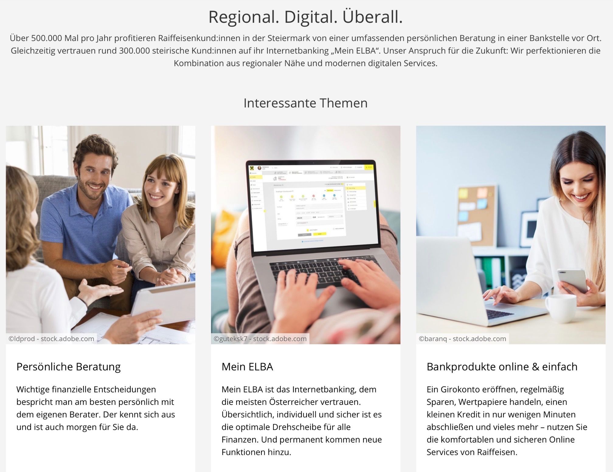 Raiffeisen-Kunden in der Steiermark profitieren jährlich von einer umfassenden persönlichen Beratung in einer Bank. Rund 300.000 Kunden vertrauen ihrem Internetbanking "Mein ELBA". Services umfassen das Öffnen eines Girokontos, regelmäßiges Sparen, Wertpapiere handeln, kleine Kredite in wenigen Schritten und vieles mehr - die bequemen und sicheren Services von Raiffeisen.