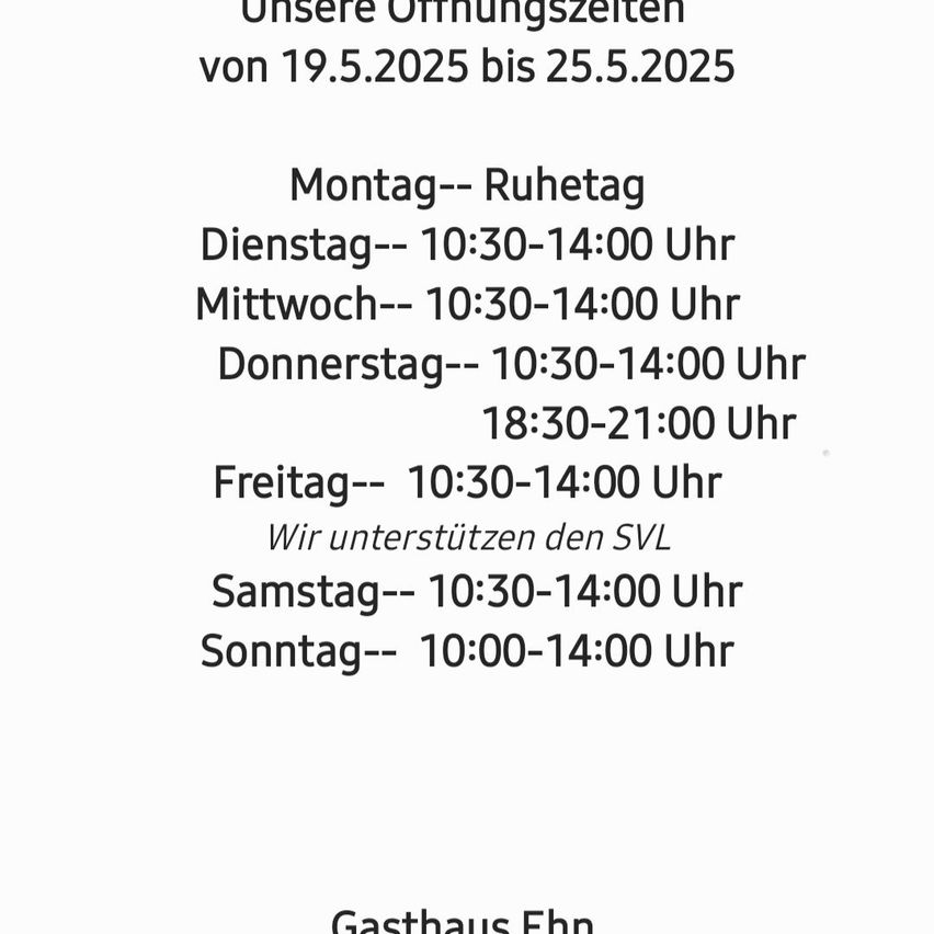 Unsere Öffnungszeiten von 19.5.2025 bis 25.5.2025. Montag: Ruhetag. Dienstag bis Freitag: 10:30-14:00 und 18:30-21:00. Samstag: 10:30-14:00. Sonntag: 10:00-14:00. Wir unterstützen den SVL. Gasthaus Ehn.