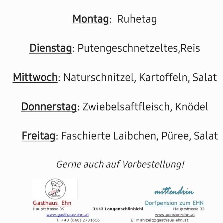 Wöchentliches Menü: Montag, Ruhetag; Dienstag, Reisegutscheine; Mittwoch, Naturschnitt, Kartoffeln, Salat; Donnerstag, Zwiebelfleisch, Knödel; Freitag, vakuumverpackte Laichen, Püree, Salat. Auch auf Bestellung. Gasthaus EHN, Hauptstraße 39, 3442 Langenschönbich, Dorfpension zum EHN, Hauptstraße 33, www.pension-ehn.at. T: +43 (660) 2731616, E: mahlzeit@gasthaus-ehn.at.