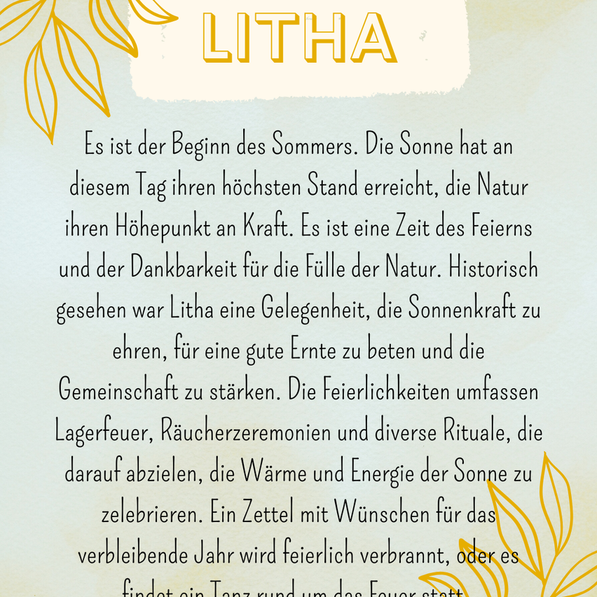 Es ist der Beginn des Sommers. Die Sonne hat an diesem Tag ihren höchsten Stand erreicht, die Natur ihren Höhepunkt an Kraft. Es ist eine Zeit des Feierns und der Dankbarkeit für die Fülle der Natur. Historisch gesehen war Litha eine Gelegenheit, die Sonnenkraft zu ehren, für eine gute Ernte zu beten und die Gemeinschaft zu stärken. Die Feierlichkeiten umfassen Lagerfeuer, Räucherzeremonien und verschiedene Rituale, die darauf abzielen, die Wärme und Energie der Sonne zu feiern.