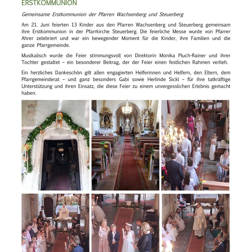 13 Kinder aus den Pfarren Wachsenberg und Steuerberg feierten am 21. Juni ihre Erstkommunion in der Pfarrkirche Steuerberg. Die feierliche Messe war ein bewegender Moment für die Kinder, ihre Familien und die ganze Pfarrgemeinde. Die Musik wurde von Direktorin Monika Pluch-Rainer und ihrer Tochter gestaltet, was der Feier einen festlichen Rahmen verlieh. Ein herzliches Dankeschön gilt allen engagierten Helferinnen und Helfern, den Eltern, dem Pfarrgemeinderat – und ganz besonders Gabi sowie Herlinde Sickl – für ihre tatkräftige Unterstützung und ihren Einsatz, die diesen Festakt zu einem unvergesslichen Erlebnis gemacht haben.