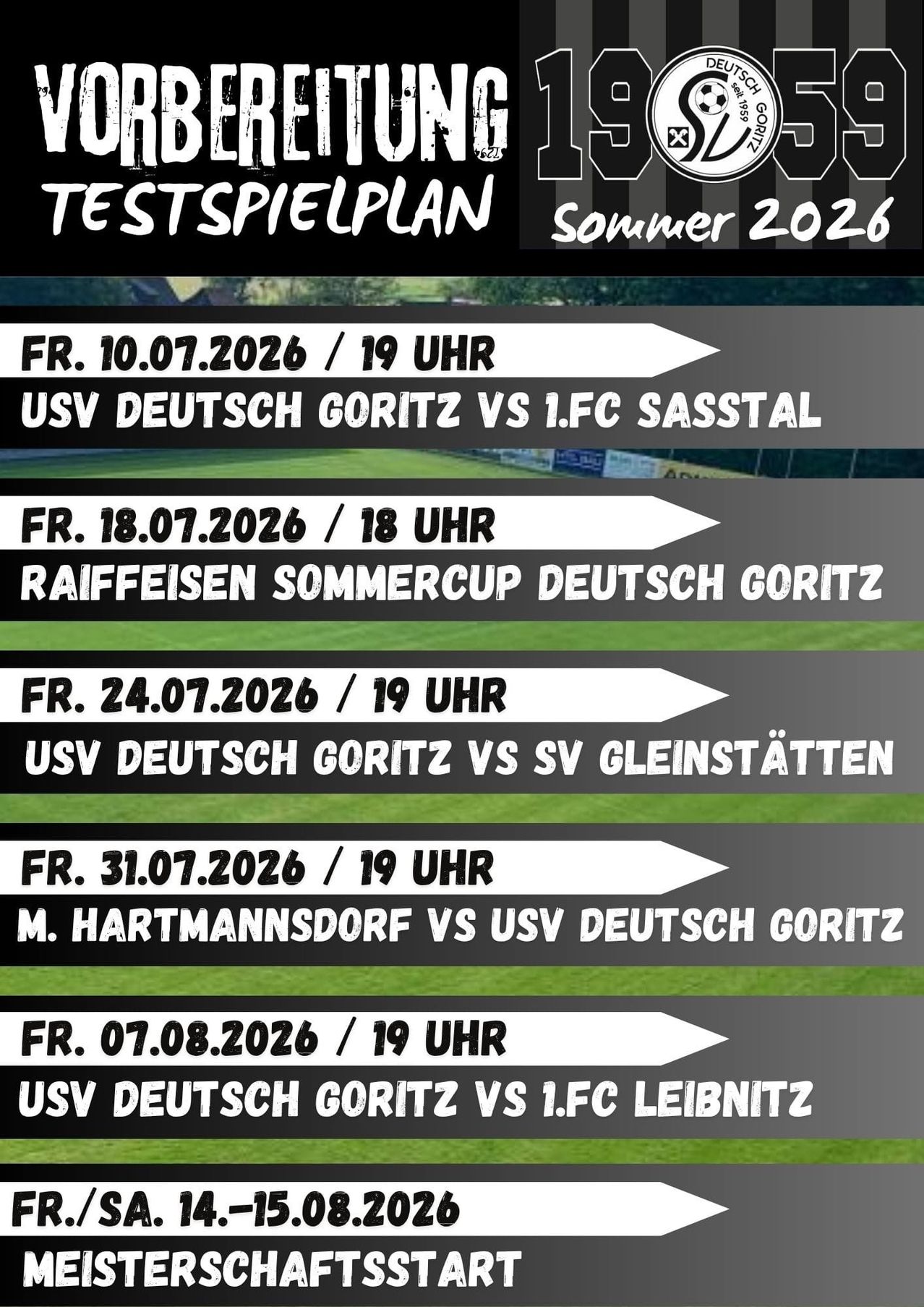 Testspielplan für Sommer 2026. USV Deutsch Goritz gegen 1.FC Sasstal am Fr, 10.07.2026 um 19 Uhr. Raiffeisen Sommercup mit Deutsch Goritz am Fr, 18.07.2026 um 18 Uhr. USV Deutsch Goritz gegen SV Gleistatten am Fr, 24.07.2026 um 19 Uhr. M. Hartmannsdorf gegen USV Deutsch Goritz am Fr, 31.07.2026 um 19 Uhr. USV Deutsch Goritz gegen 1.FC Leibnitz am Fr, 07.08.2026 um 19 Uhr.