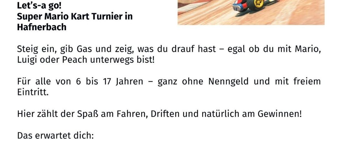 Super Mario Kart Turnier in Hafnerbach. Datum: 18.04.2026, 14:00 Uhr. Spaß für alle von 6 bis 17 Jahren - ohne Anmeldung und mit Preisen. Spannende Strecken, Action und Preise für alle Teilnehmer. Snacks und Getränke sind inklusive.