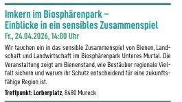 Imkern im Biosphärenpark - Einblicke in ein sensibles Zusammenspiel. Fr., 24.04.2026, 14:00 Uhr. Wir tauchen ein in das sensible Zusammenspiel von Bienen, Landwirtschaft und Landschaft im Biosphärenpark Unteres Murtal. Die Veranstaltung zeigt am Bienenstand, wie Bestände regionaler Vielfalt sichern und warum ihr Schutz entscheidend für eine zukunftsfähige Region ist.