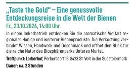 "Taste the Gold" - Eine genussvolle Entdeckungsreise in die Welt der Bienen. Fr., 23.10.2026, 14:00 Uhr. In einem Imkerbetrieb entdecken Sie die aromatische Vielfalt regionaler Honige und weiterer Bienenprodukte. Die Verkostung verbindet Wissen, Handwerk und Geschmack und öffnet den Blick für die reiche Natur des Biosphärenparks Unteres Murtal. Treffpunkt: Lorberhof, Perbersdorf 13, 8423 St. Veit in der Südsteiermark. Dauer: ca. 2 Stunden.