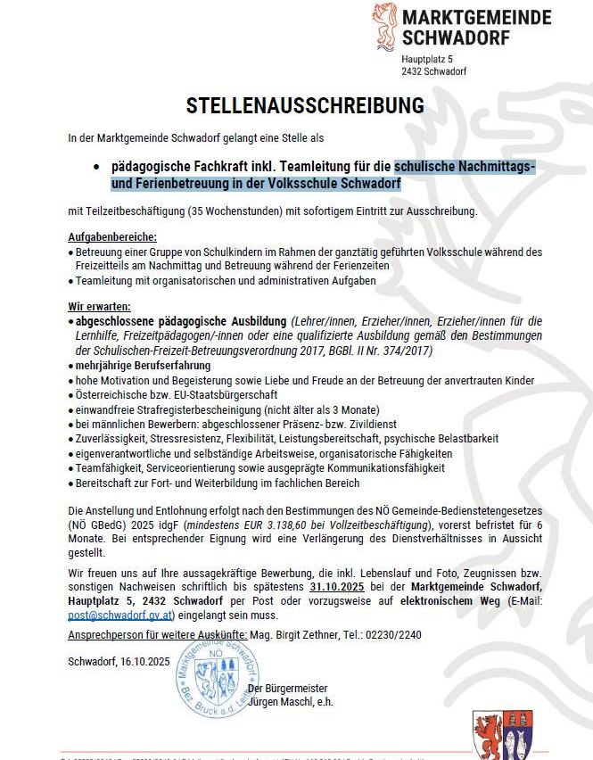 In der Marktgemeinde Schwadorf wird eine Stelle für eine pädagogische Fachkraft inkl. Teamleitung für die schulische Nachmittags- und Ferienbetreuung in der Volksschule Schwadorf mit Teilzeitbeschäftigung (35 Wochenstunden) mit sofortigem Eintritt zur Ausschreibung gesucht. Aufgabenbereiche: Betreuung einer Gruppe von Schulkindern im Rahmen der ganztägig geführten Volksschule während des Freizeitteils am Nachmittag und Betreuung während der Ferienzeiten. Teamleitung mit organisatorischen und administrativen Aufgaben. Wir erwarten: abgeschlossene pädagogische Ausbildung. Bewerbungen via Lebenslauf, Foto, Zeugnisse, bzw. elektronisch an post@schwadorf.gv.at.