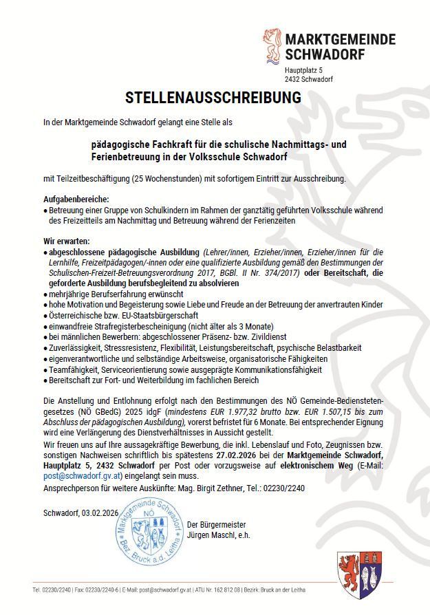Stellenausschreibung in der Marktgemeinde Schwadorf für eine pädagogische Fachkraft für die schulische Nachmittags- und Ferienbetreuung in der Volksschule Schwadorf mit Teilzeitbeschäftigung (25 Wochenstunden) mit sofortigem Eintritt zur Ausschreibung. Wir erwarten: abgeschlossene pädagogische Ausbildung (Lehrer/innen, Erzieher/innen, Erzieher/innen für die Lernhilfe, Freizeitpädagogen/-innen oder eine qualifizierte Ausbildung gemäß den Bestimmungen der Schulischen-Freizeit-Betreuungsverordnung 2017, BGBl. II Nr. 374/2017) oder Bereitschaft, die geforderte Ausbildung berufsbegleitend zu absolvieren. mehrjährige Berufserfahrung erwünscht. hohe Motivation und Begeisterung sowie Liebe und Freude an der Betreuung der anvertrauten Kinder. Österreichische bzw. EU-Staatsangehörigkeit (nicht älter als 3 Monate) bei männlichen Bewerbern: abgeschlossener Präsenzdienst. Zuverlässigkeit, Stressresistenz, Flexibilität, Leistungsbereitschaft, psychische Belastbarkeit, gesteigerte Aufmerksamkeit und selbstständige Arbeitsweise, organisatorische Fähigkeiten, Teamfähigkeit, Serviceorientierung sowie ausgeprägte Kommunikationsfähigkeit. Bereitschaft zur Fort- und Weiterbildung im fachlichen Bereich.