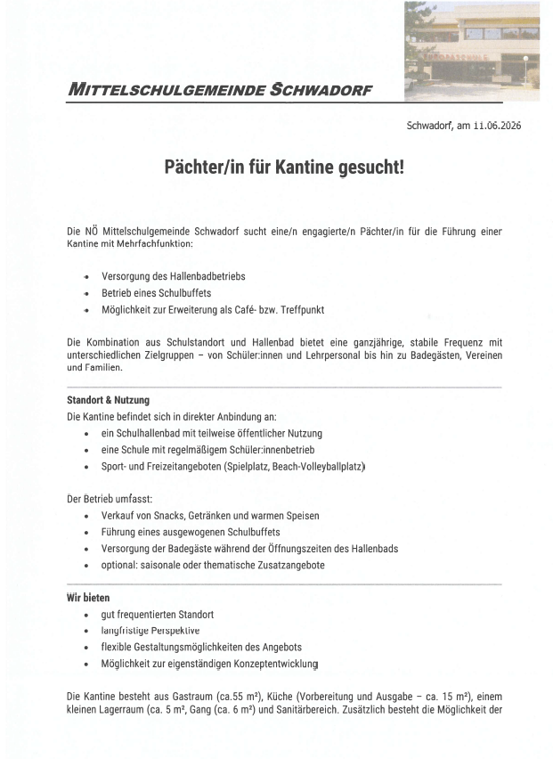 Schwadorf, am 11.06.2026. Die NÖ Mittelschulgemeinde Schwadorf sucht eine engagierte Person für die Führung einer Kantine mit Mehrfachfunktion. Versorgung des Hallenbadbetriebs, Betrieb eines Schulbuffets, Möglichkeit zur Erweiterung als Café bzw. Treffpunkt. Die Kombination aus Schulhalle und Hallenbade bietet eine ganzjährige, stabile Frequenz mit unterschiedlichen Zielgruppen - von SchülerInnen und Lehrpersonal bis hin zu Badegästen, Vereinen und Familien.
