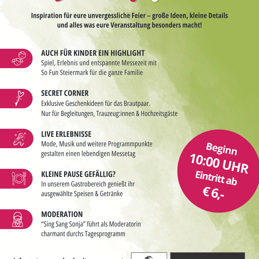 Inspiration für eure unvergessliche Feier – große Ideen, kleine Details und alles, was eure Veranstaltung besonders macht! Spiel, Erlebnis und entspannte Messezeit mit So Fun Steiermark für die ganze Familie. Exklusive Geschenkideen für das Brautpaar. Live Erlebnisse. Mode, Musik und weitere Programmpunkte gestalten einen lebendigen Messetag. Genießen Sie Speisen und Getränke in unserem Gastronomiebereich. Moderation.