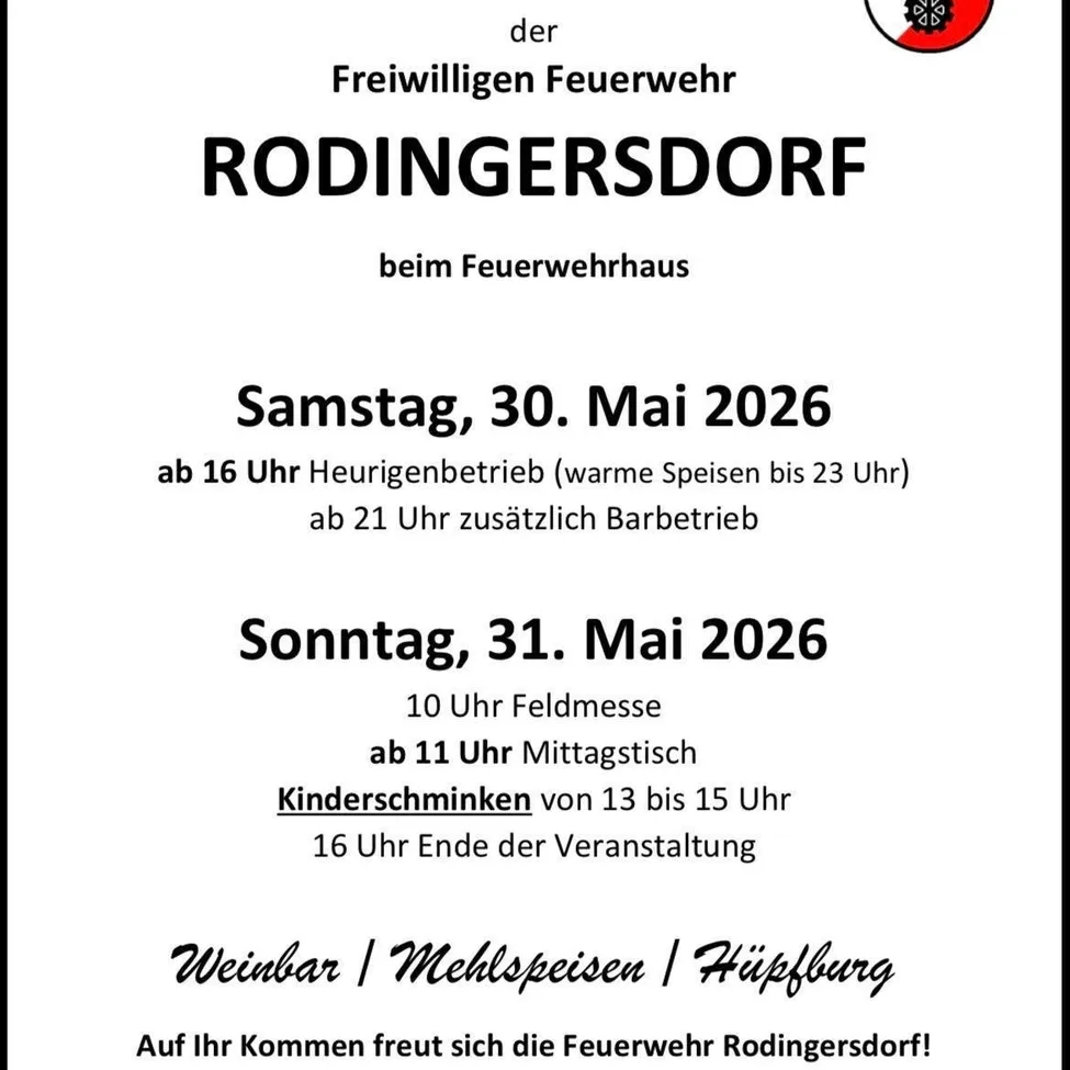 Rodingers Dorf. Freiwillige Feuerwehr. Samstag, 30. Mai 2026. Ab 16 Uhr Heurigenbetrieb (warme Speisen bis 23 Uhr) ab 21 Uhr zusätzlich Barbetrieb. Sonntag, 31. Mai 2026. 10 Uhr Feldmesse ab 11 Uhr Mittagstisch Kinderschminken von 13 bis 15 Uhr 16 Uhr Ende der Veranstaltung. Weinbar / Mehlspeisen / Hüpfburg. Die Feuerwehr Rodingers Dorf freut sich auf Ihren Besuch!
