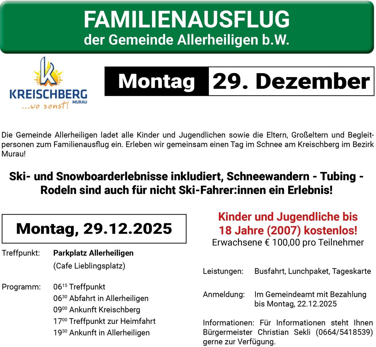 Allerheiligen lädt alle Kinder und Jugendlichen sowie die Eltern, Großeltern und Begleitpersonen zum Familienausflug ein. Erleben Sie einen Tag im Schnee am Kreischberg! Ski- und Snowboardvergnügen inklusive, Schneewanderungen - Tubing - Rodeln sind auch für Nicht-Skifahrer ein Erlebnis! Erwachsene € 100,00 pro Teilnehmer. Treffpunkt: Parkplatz Allerheiligen (Cafe Lieblingsplatz). Informationen: Für Informationen steht Ihnen Bürgermeister Christian Seksi (0664/54185) gerne zur Verfügung.