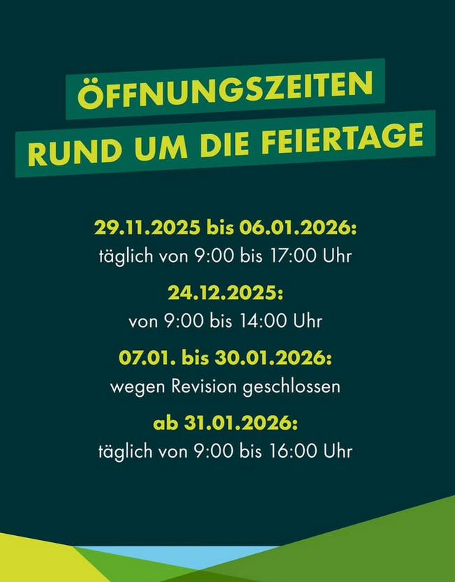 Ein Poster mit grünem Hintergrund. Es steht 'Öffnungszeiten rund um die Feiertage.' Datum und Uhrzeiten der Öffnung sind aufgeführt. Vom 29.11.2025 bis 06.01.2026 täglich von 9:00 bis 17:00 Uhr geöffnet. Am 24.12.2025 von 9:00 bis 14:00 Uhr geöffnet. Vom 07.01. bis 30.01.2026 wegen Revision geschlossen. Ab dem 31.01.2026 täglich von 9:00 bis 16:00 Uhr geöffnet.