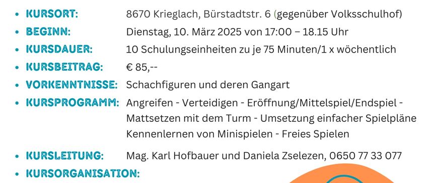 Ein Bild von einem Flyer, der einen Schachkurs für Kinder bewirbt, der am 10. März 2025 beginnt und 10 Sitzungen à 75 Minuten umfasst. Der Kurs findet in Krieglach statt und kostet 85 Euro. Er beinhaltet das Erlernen von Schachfiguren, Angriff, Verteidigung, Eröffnung/Mittelspiel/Endspiel, Aufbau mit dem Timer, einfachere Spielpläne, Erlernen von Minispielen und freie Spiele.