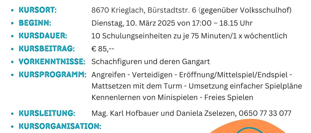 Ein Bild von einem Flyer, der einen Schachkurs für Kinder bewirbt, der am 10. März 2025 beginnt und 10 Sitzungen à 75 Minuten umfasst. Der Kurs findet in Krieglach statt und kostet 85 Euro. Er beinhaltet das Erlernen von Schachfiguren, Angriff, Verteidigung, Eröffnung/Mittelspiel/Endspiel, Aufbau mit dem Timer, einfachere Spielpläne, Erlernen von Minispielen und freie Spiele.