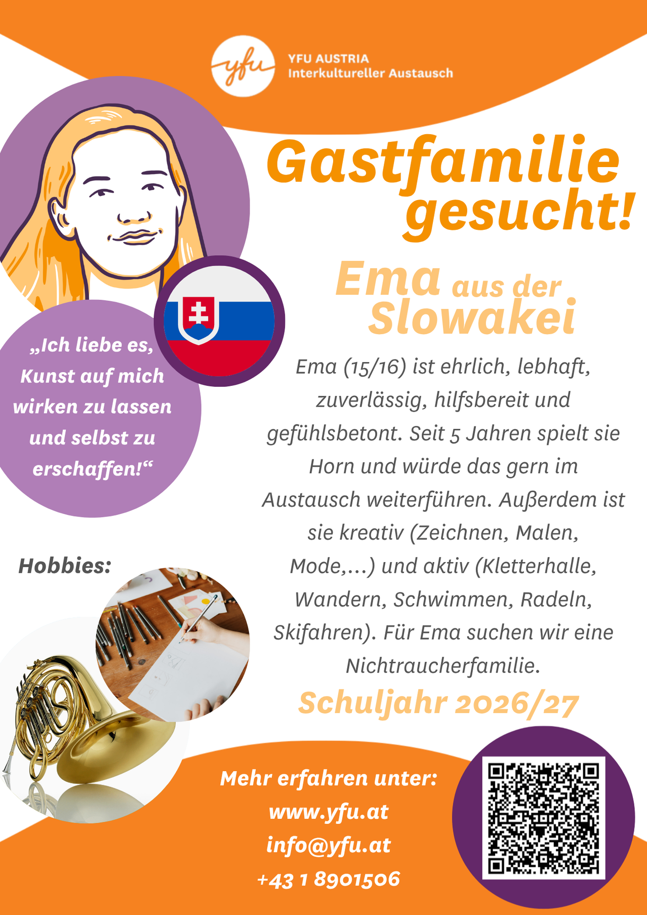 Das Plakat sucht eine Gastfamilie für Ema, eine 15/16-Jährige aus der Slowakei. Sie ist ehrlich, lebhaft, zuverlässig, hilfsbereit und gefühlsbetont. Sie spielt seit fünf Jahren Horn und würde dies gerne im Austausch fortsetzen. Außerdem ist sie kreativ (Zeichnen, Malen, Mode...) und aktiv (Kletterhalle, Wandern, Schwimmen, Radeln, Skifahren). Für Ema suchen wir eine Nichtraucherfamilie.