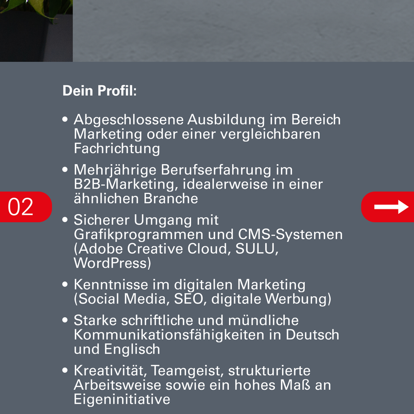 Eine Stellenausschreibung für eine Marketingposition, die eine abgeschlossene Ausbildung im Bereich Marketing oder einer ähnlichen Fachrichtung, mehrere Jahre Berufserfahrung im B2B-Marketing, Kenntnisse in Grafikprogrammen und CMS-Systemen, Wissen im digitalen Marketing, starke schriftliche und mündliche Kommunikationsfähigkeiten in Deutsch und Englisch, Kreativität, Teamgeist, strukturierte Arbeitsweise sowie ein hohes Maß an Eigeninitiative erfordert.