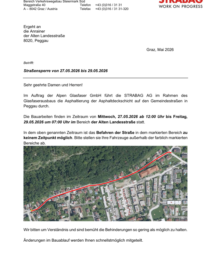 Ergeht an die Anrainer der Alten Landesstraße 8020, Peggau. Graz, Mai 2026. Betreff: Straßensperrung von 27.05.2026 bis 29.05.2026. Sehr geehrte Damen und Herren! Im Auftrag der Alpen Glasfaser GmbH führt die STRABAG AG im Rahmen des Glasfaserausbaus die Asphaltierung der Asphaltdeckschicht auf den Gemeindestraßen in Peggau durch. Die Bauarbeiten finden im Zeitraum von Mittwoch, 27.05.2026 ab 12:00 Uhr bis Freitag, 29.05.2026 um 07:00 Uhr im Bereich der Alten Landesstraße statt.