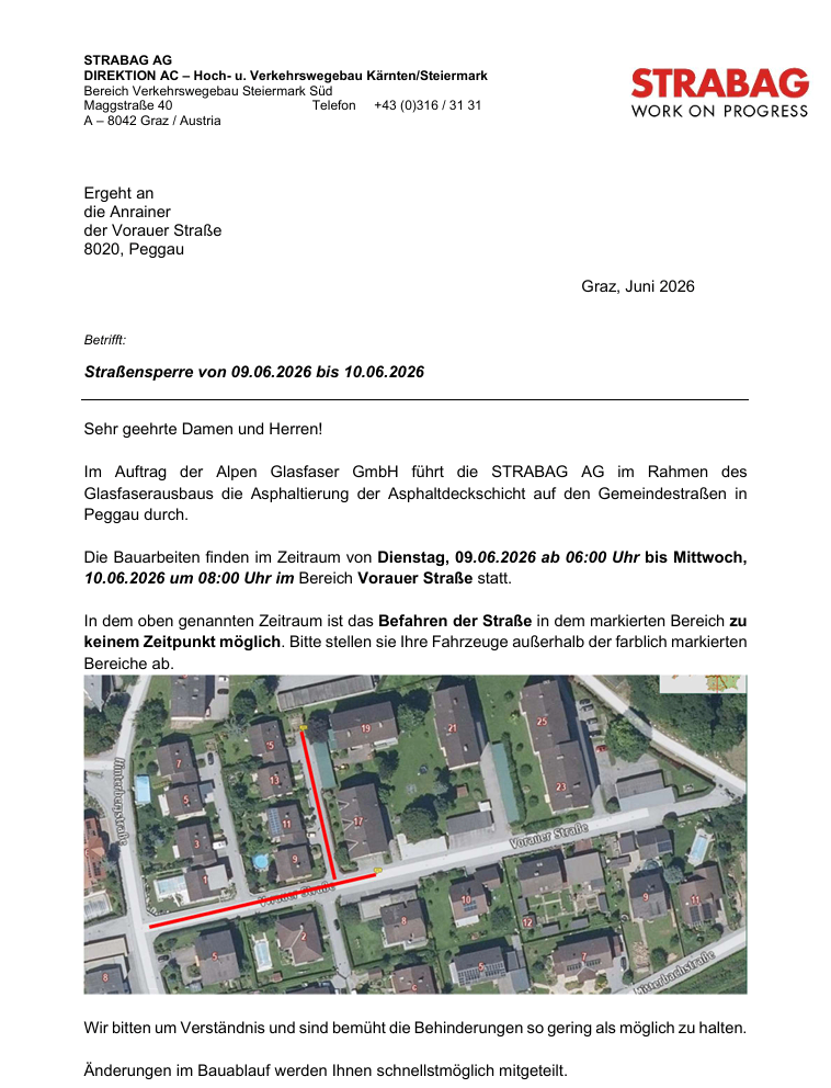 Ergeht an die Anrainer der Vorauer Straße 8020, Peggau. Graz, Juni 2026. Betreff: Straßensperre von 09.06.2026 bis 10.06.2026. Sehr geehrte Damen und Herren! Im Auftrag der Alpen Glasfaserer GmbH führt die STRABAG AG im Rahmen des Glasfaserausbaus die Asphaltierung der Asphaltdeckschicht auf den Gemeindestraßen in Peggau durch. Die Bauarbeiten finden im Zeitraum von Dienstag, 09.06.2026 ab 06:00 Uhr bis Mittwoch, 10.06.2026 um 08:00 Uhr im Bereich Vorauer Straße statt. In dem oben genannten Zeitraum ist das Befahren der Straße im dem markierten Bereich zu keinem Zeitpunkt möglich. Bitte stellen sie ihre Fahrzeuge außerhalb der farblich markierten Bereiche ab.