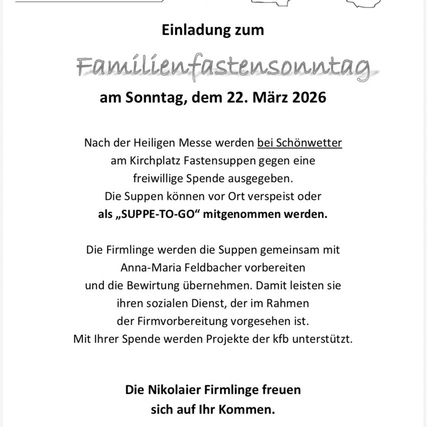 Einladung zum Familienfastensonntag am Sonntag, dem 22. März 2026. Nach der Heiligen Messe werden bei Schönwetter am Kirchplatz Fastensuppen gegen eine freiwillige Spende ausgegeben. Die Suppen können vor Ort verzehrt oder als „SUPPE-TO-GO“ mitgenommen werden. Die Firmlinge bereiten die Suppen gemeinsam mit Anna-Maria Feldbacher zu und übernehmen die Bewirtung. Damit leisten sie ihren sozialen Dienst, der im Rahmen der Firmvorbereitung vorgesehen ist. Mit Ihrer Spende unterstützen Sie Projekte der kfb. Die Nikolaier Firmlinge freuen sich auf Ihren Besuch.