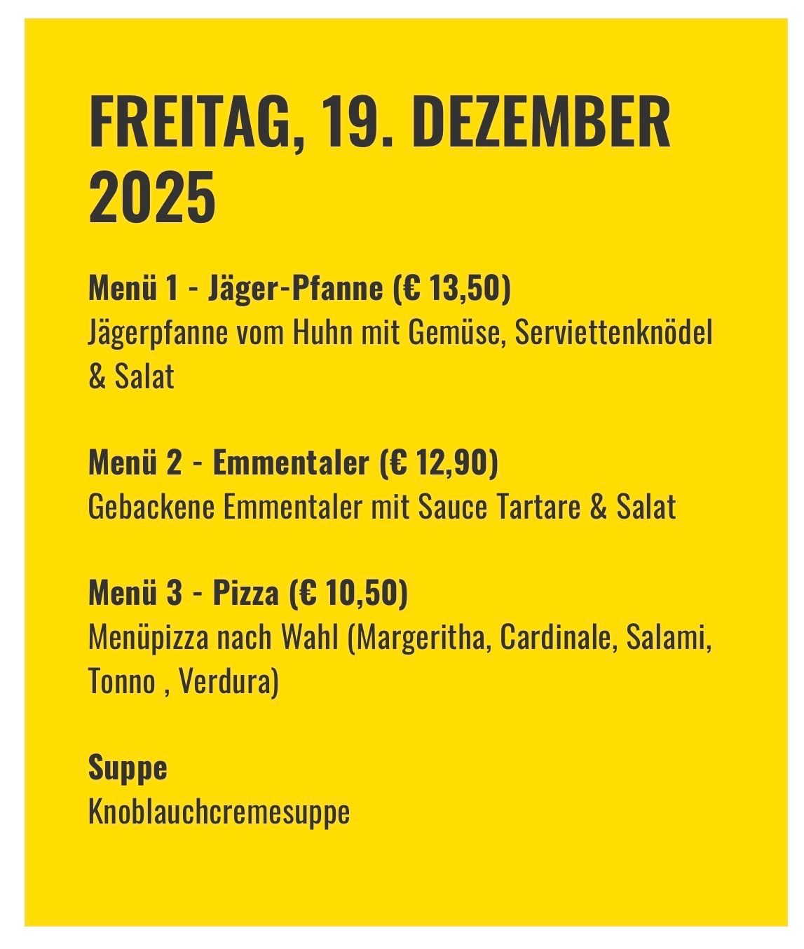 Menü 1 - Jäger-Pfanne (€ 13,50): Jägerpfanne vom Huhn mit Gemüse, Serviettenknödel & Salat. Menü 2 - Emmentaler (€ 12,90): Gebackener Emmentaler mit Sauce Tartare & Salat. Menü 3 - Pizza (€ 10,50): Menüpizza nach Wahl (Margeritha, Cardinale, Salami, Tonna, Verdura). Suppe: Knoblauchcremesuppe. Freitag, 19. Dezember 2025.