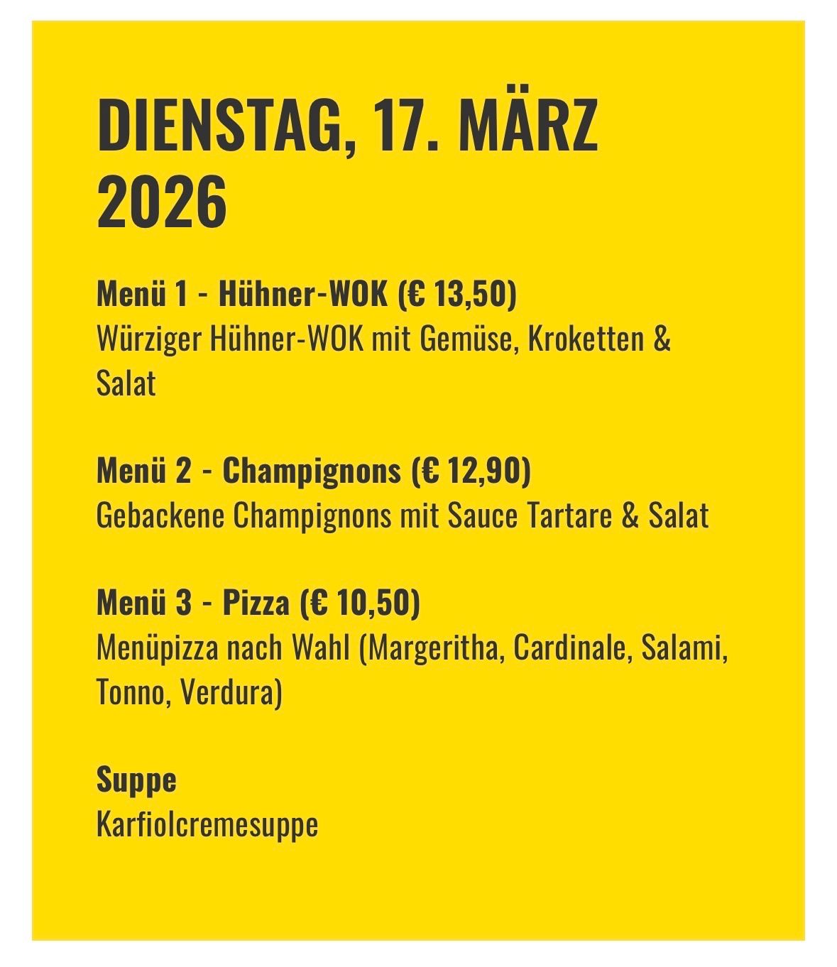 Das Menü für Dienstag, den 17. März 2026, besteht aus drei Gängen: Menü 1 ist ein Hühner-Wok mit Gemüse, Croutons und Salat für 13,50 Euro. Menü 2 bietet gebackene Champignons mit Sauce Tartare und Salat für 12,90 Euro. Menü 3 bietet eine Auswahl an Pizzabelägen wie Margherita, Cardinale, Salami, Tonn und Verdura für 10,50 Euro. Der Nachtisch ist eine Süßkartoffelcremesuppe.