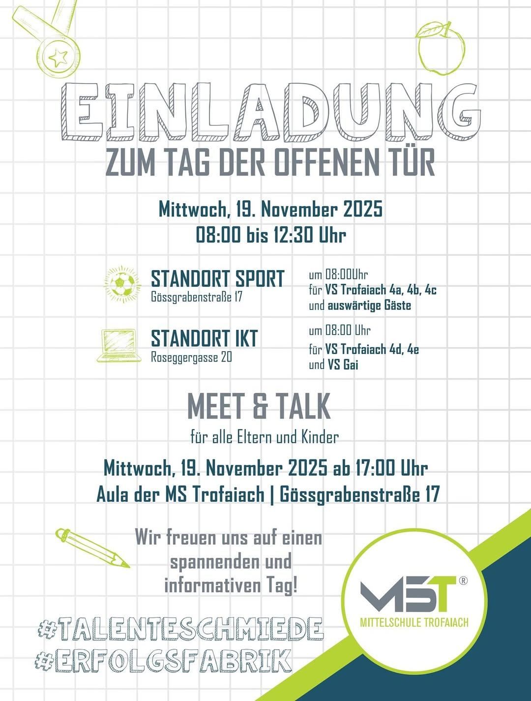 Einladung zum Tag der offenen Tür am Mittwoch, 19. November 2025, von 08:00 bis 12:30 Uhr. Sportstandort an der Gossgrabenstraße 17 für VS Trofaiach Klassen 4a, 4b, 4c und andere Gäste. ICT-Standort in der Roseggergasse 20 für VS Trofaiach Klassen 4d, 4e und VS Gai. Meet & Talk für alle Eltern und Kinder am Mittwoch, 19. November 2025, um 17:00 Uhr in der Aula der MS Trofaiach, Gossgrabenstraße 17.