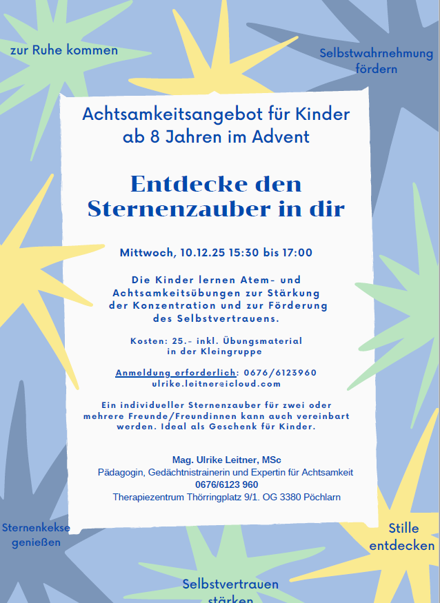 Ein Achtsamkeitsangebot für Kinder ab 8 Jahren im Advent. Die Kinder lernen Atem- und Achtsamkeitsübungen zur Stärkung der Konzentration und Förderung des Selbstvertrauens. Kosten: 25.- inkl. Übungsmaterial. Mittwoch, 10.12.25 15:30 bis 17:00. Gehostet von Mag. Ulrike Leiter, Expertin für Achtsamkeit.