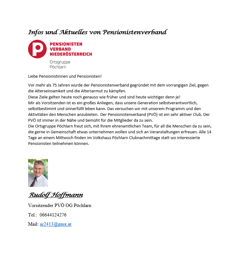 Der Pensionistenverband wurde vor mehr als 75 Jahren gegründet, um gegen die Altersarmut und die Altersarmut zu kämpfen. Diese Ziele gelten heute noch genauso wie früher und sind heute wichtiger denn je! Als Vorsitzender ist es ein großes Anliegen, dass unsere Generation selbstverantwortlich, selbstbestimmt und sinnerfüllt leben kann. Das versuchen wir mit unserem Programm und der Aktivitätsabteilung zu erreichen. Der Pensionistenverband ist sehr aktiv. Der PVÖ ist immer in der Nähe und bemüht für die Mitglieder da zu sein. Die Ortsgruppen Pöchlarn freuen sich, mit ihrem ehrenamtlichen Team, für all die Menschen da zu sein, die gerne in der Gemeinschaft etwas unternehmen wollen und sich an Veranstaltungen erfreuen. Alle 14 Tage an einem Mittwoch finden im Volkshaus Pöchlarn Clubnachmittage statt wo interessierte Pensionisten teilnehmen können.