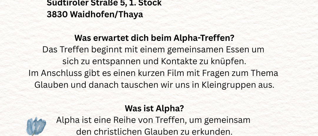 Alpha Abend am Donnerstag, den 22. Jänner 2026 von 19 - 21 Uhr im Saal der Freiwilligen Feuerwehr Südtiroler Straße 5, 1. Stock, 3830 Waidhofen/Thaya. Das Treffen beginnt mit einem gemeinsamen Essen, Entspannung und Kontaktknüpfen. Im Anschluss gibt es einen kurzen Film zu Glaubensfragen, gefolgt von Kleingruppendiskussionen.
