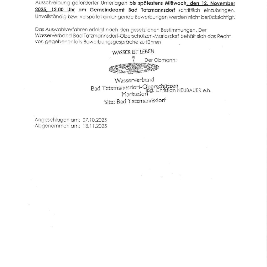 Applications for required projects must be submitted by Wednesday, November 12, 2025, 12:00 PM at the municipal office in Bad Tatzmannsdorf. Incomplete or late applications will not be considered. The selection process follows statutory provisions. The Water Association Bad Tatzmannsdorf-Oberschützen-Mariasdorf reserves the right to conduct interviews. Water is Life. In charge: Water Association Bad Tatzmannsdorf-Oberschützen Mariasdorf. Registered company Christian Neubauer e.h. Address: Bad Tatzmannsdorf. Submitted on: 07.10.2025. Received on: 13.11.2025.