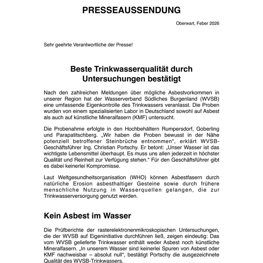 PRESS RELEASE Oberwart, February 2026 Dear valued Press Representatives! Best drinking water quality through research confirmed. After numerous reports of possible asbestos contamination in our region, the Water Supply Association of Southern Burgenland (WVSB) conducted a comprehensive water control of the drinking water supply. The samples were analyzed by a specialized laboratory in Germany for both asbestos and artificial mineral water (KMF). The highest quality and purity of water is crucial for everyone. For the company, there is no compromise.