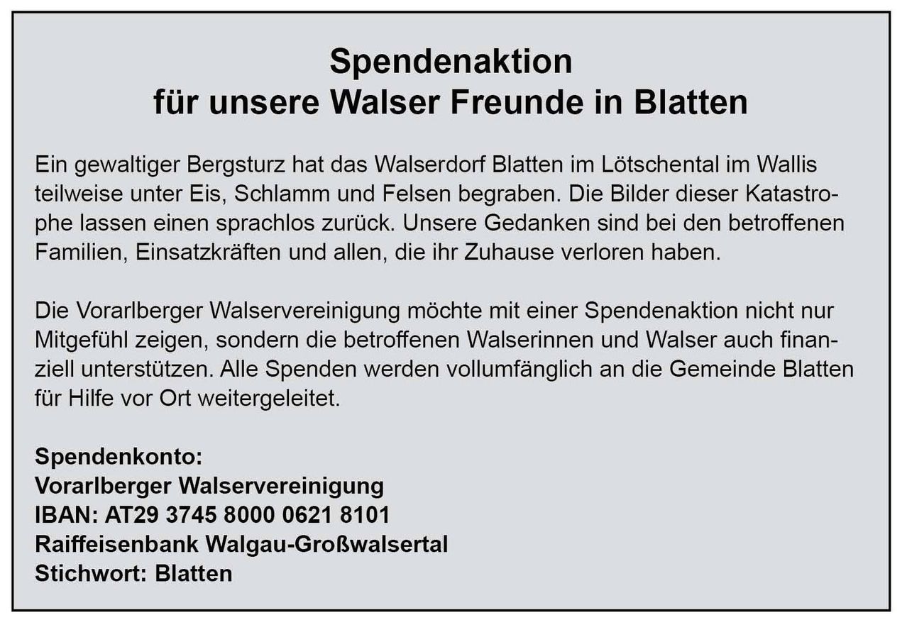 Das Walserdorf Blatten im Lötschental wurde durch starken Schneefall, Eis, Schlamm und Felsen begraben. Unsere Gedanken sind bei den Einsatzkräften und allen, die ihr Zuhause verloren haben. Der Walserverein möchte mit einer Spendenaktion nicht nur zeigen, sondern die betroffenen Walserinnen und Walser auch unterstützen. Alle Spenden werden vollständig an die Gemeinde weitergeleitet.