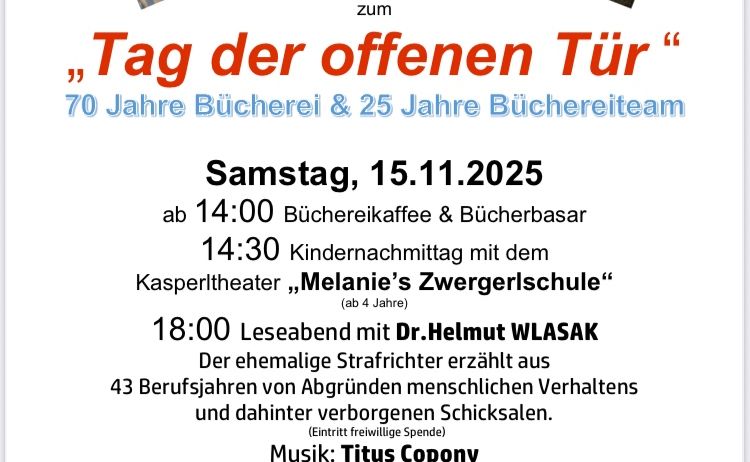 Einladung zum Tag der offenen Tür, der 70 Jahre Bücherei und 25 Jahre Büchereiteam feiert. Geplant für Samstag, 15.11.2025, Beginn um 14:00 Uhr mit Bücherei-Kaffee & Bücherbasar. Um 14:30 Uhr Kindernachmittag mit dem Kasperltheater 'Melanies Zwergerschule.' Um 18:00 Uhr Lesung mit Dr. Helmut WLASAK über 43 Berufsjahre von Abgründen menschlichen Verhaltens und verborgenen Schicksalen.