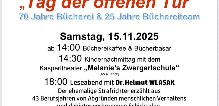 Einladung zum Tag der offenen Tür, der 70 Jahre Bücherei und 25 Jahre Büchereiteam feiert. Geplant für Samstag, 15.11.2025, Beginn um 14:00 Uhr mit Bücherei-Kaffee & Bücherbasar. Um 14:30 Uhr Kindernachmittag mit dem Kasperltheater 'Melanies Zwergerschule.' Um 18:00 Uhr Lesung mit Dr. Helmut WLASAK über 43 Berufsjahre von Abgründen menschlichen Verhaltens und verborgenen Schicksalen.