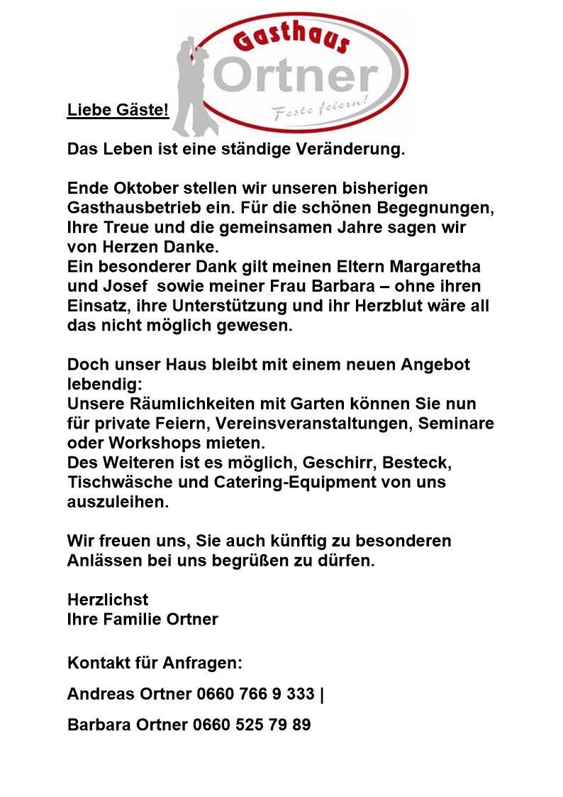 Das Leben ist eine ständige Veränderung. Ende Oktober stellen wir unseren bisherigen Gasthausbetrieb ein. Für die schönen Begegnungen, Ihre Treue und die gemeinsamen Jahre sagen wir von Herzen Danke. Ein besonderer Dank gilt meinen Eltern Margaretha und Josef sowie meiner Frau Barbara – ohne ihren Einsatz, ihre Unterstützung und ihr Herzblut wäre all das nicht möglich gewesen. Doch unser Haus bleibt mit einem neuen Angebot lebendig: Unsere Räumlichkeiten mit Gärten können Sie nun für private Feiern, Vereinsveranstaltungen, Seminare oder Workshops mieten. Des Weiteren ist es möglich, Geschirr, Besteck, Tischwäsche und Catering-Equipment von uns auszuleihen. Wir freuen uns, Sie auch künftig zu besonderen Anlässen bei uns begrüßen zu dürfen. Herzlichst Ihre Familie Ortner. Kontakt für Anfragen: