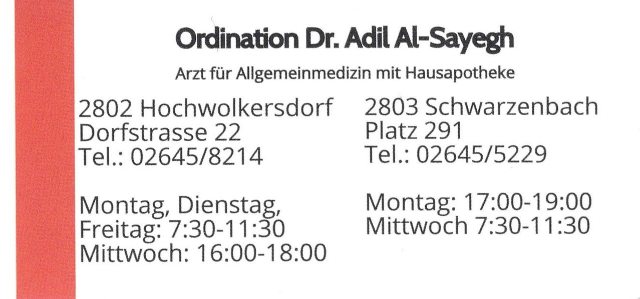 Ordination Dr. Adil Al-Sayegh, Allgemeinmediziner mit Hausapotheke. Adresse: Hochwolkersd Dorf, Straße 22, 2803 Schwarz Platz. Tel: 02645/8214. Öffnungszeiten: Mo 17:00, Di, Do 7:30-11:30, Mi 16:00-18:00.