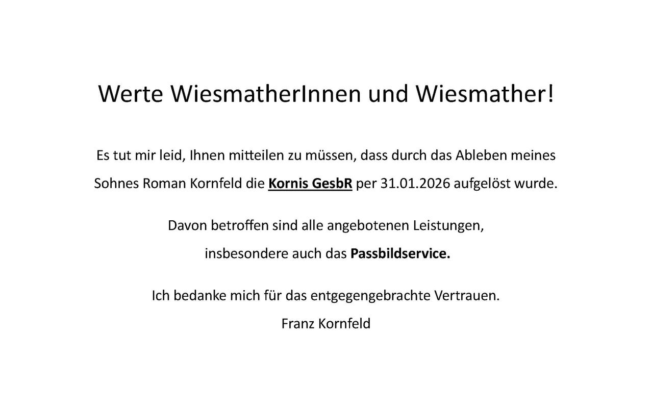 Es tut mir leid, Ihnen mitteilen zu müssen, dass durch das Ableben meines Roman Kornfeld die Kornis GesbR per 31.01.2026 aufgelöst wurde. Davon betroffen sind alle angebotenen Leistungen, insbesondere auch das Passbildservice. Ich bedanke mich für das entgegengebrachte Vertrauen. Franz Kornfeld.