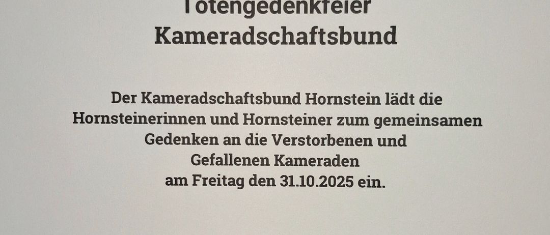 Der Kameradschaftsbund Hornstein lädt die Hornsteinerinnen und Hornsteiner zum gemeinsamen Gedenken an die Verstorbenen und Gefallenen Kameraden am Freitag den 31.10.2025 ein. Treffpunkt: 17:50 Uhr Pfarrheim Hornstein, 18:00 Uhr Kameradmesse, ca.19:00 Uhr Totengedächtnis mit Kranzniederlegung Kriegerdenkmal.