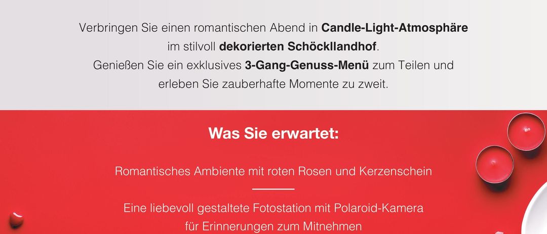 Valentinstags-Candlelight-Dinner am 14. Februar 2026, Beginn: 18:00 Uhr. Preis pro Person 50 Euro. Verbringen Sie einen romantischen Abend in Candle-Light-Atmosphäre im stilvoll dekorierten Schöckllandhof. Genießen Sie ein exklusives 3-Gang-Genuss-Menü zum Teilen und erleben Sie zauberhafte Momente zu zweit.