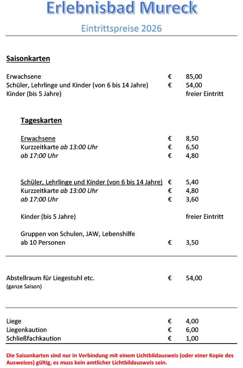 Erlebensbad Mureck Eintrittspreise 2026. Erwachsene: 85€. Schüler, Lehrlinge und Kinder (6-14): 54€. Kinder (0-5): freier Eintritt. Kurzzeitkarten ab 13:00 Uhr: 6,50€. ab 17:00 Uhr: 4,80€. Gruppen von Schulen, JAW, Lebenshilfe ab 10 Personen: 3,50€. Abstellraum für Liegestuhl etc. (ganze Saison): 54€. Liege: 4,00€. Liegenkaufoption: 6,00€. Schlafsäckekaufoption: 1,00€.