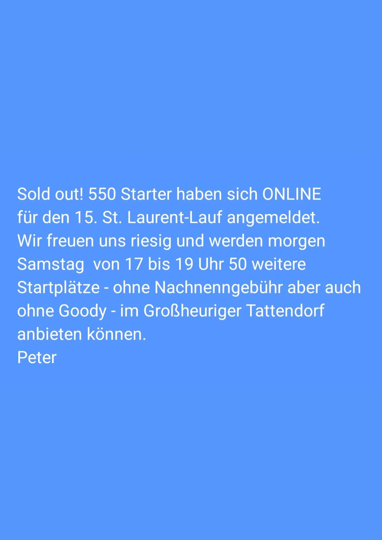 Ausverkauft! 550 Starter haben sich ONLINE für den 15. St. Laurent-Lauf angemeldet. Wir freuen uns riesig und werden morgen Samstag von 17 bis 19 Uhr 50 weitere Startplätze - ohne Nachnenngebühr aber auch ohne Goody - im Großheuriger Tattendorf anbieten können. Peter