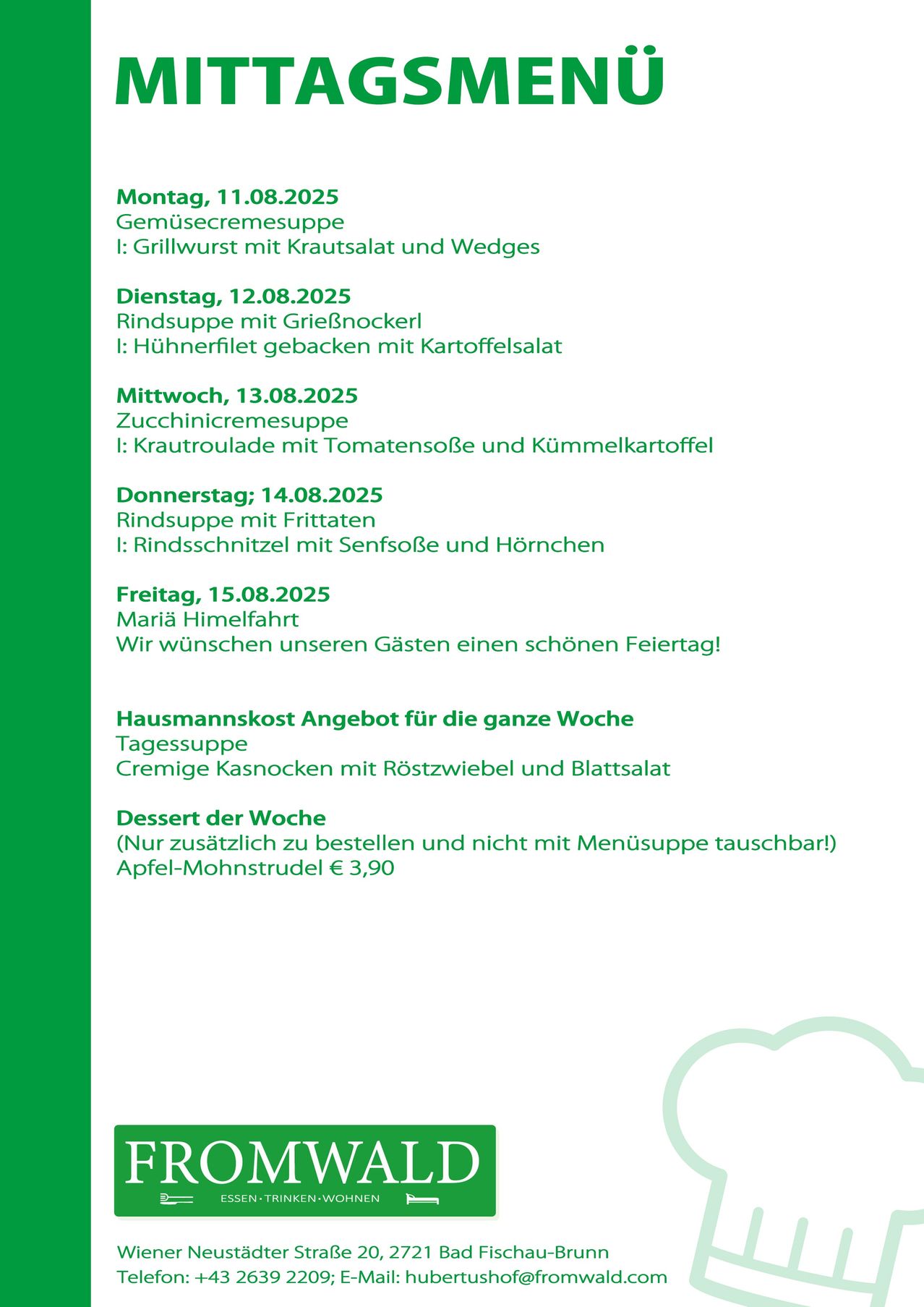 Menü für die Woche vom 11.08.2025 bis 15.08.2025. Montag: Gemüsecremesuppe mit Grillwurst, Krautsalat und Wedges. Dienstag: Rindsuppe mit GrieBnockerl und Hühnerfilet gebacken mit Kartoffelsalat. Mittwoch: Zucchinicremesuppe mit Krautroulade mit Tomatensoße und Kümmelkartaffel. Donnerstag: Rindsuppe mit Frittaten. Freitag: Maria's Feiertag, wir wünschen unseren Gästen einen schönen Feiertag!