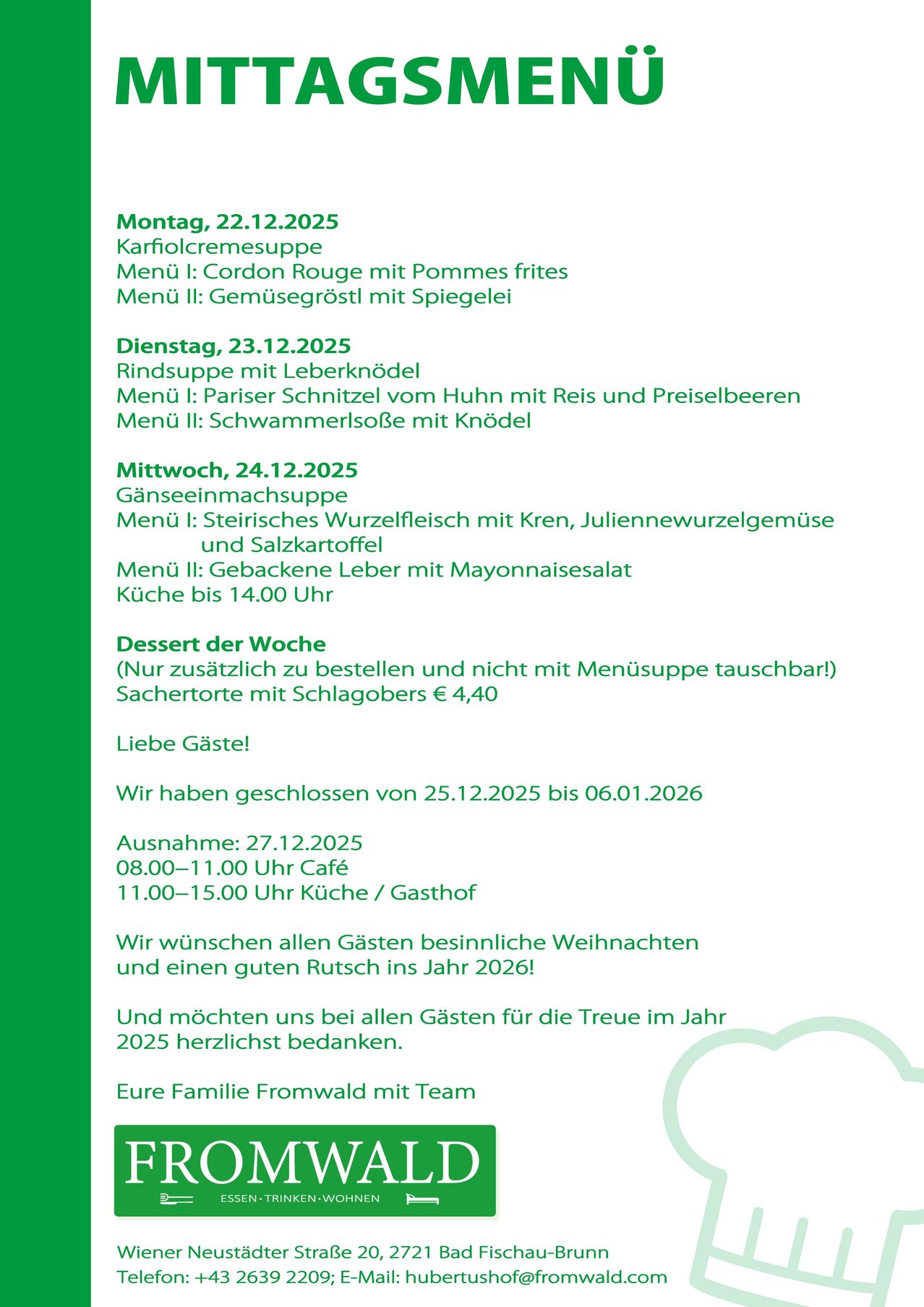 Wöchentliche Speisekarte für Dezember 2025: Montag, 22.12.2025, Karfiolcremesuppe, Menü I: Cordon Rouge mit Pommes frites, Menü II: Gemüsegroßteil mit Spiegelei. Dienstag, 23.12.2025, Rindsuppe mit Leberknödel, Menü I: Pariser Schnitzel vom Huhn mit Reis und Preiselbeeren, Menü II: Schwammerlsuppe mit Knödel. Mittwoch, 24.12.2025, Gänseeinmachsuppe, Menü I: Steirisches Wurzelfleisch mit Kren, Julienneuerwurzelgemüse und Salzkartoffel, Menü II: Gebackene Leber mit Mayonnaisesalat. Dessert: Sachertorten mit Schlagobers. Geschlossen vom 25.12.2025 bis 06.01.2026. Geöffnet am 27.12., 8–11 Uhr Café, 11–15 Uhr Küche/Gasthof.