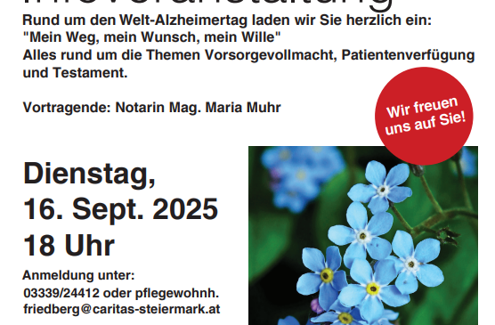 Caritas Pflegewohnhaus Friedberg lädt herzlich zur Informationsveranstaltung ein: 'Mein Weg, mein Wunsch, mein Wille'. Rund um den Welt-Alzheimertag spricht Notarin Mag. Maria Muhr über Themen wie Vorsorgevollmacht, Patientenvertretung und Testament. Datum: 16. Sept. 2025, 18 Uhr. Ort: Pflegewohnhaus Friedberg, Schiefstattweg 77, 8240 Friedberg. Kontakt: 0339/24412 oder pflegewohnh.friedberg@caritas-steiermark.at.
