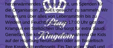 Am 20. Dezember ab 16:00 Uhr steigt ein herzerwärmendes Charity-Event, um Spenden für die Organisation 'ENGELS GESUCH' zu sammeln. Wir freuen uns über alles von Lebensmitteln bis zu Windeln und Feuchttüchern. Ab 17:00 Uhr gibt der Krampus ein Stelldichein und sorgt für extra Gaudi. Genießen Sie köstlichen Punsch, während die Kids auf der Hüpfburg herumtollen oder am Basteltisch ihre Kreativität entfalten. Ein Tag voller Spaß und Engagement, der die Gemeinschaft stärkt. Schauen Sie vorbei und machen Sie mit!